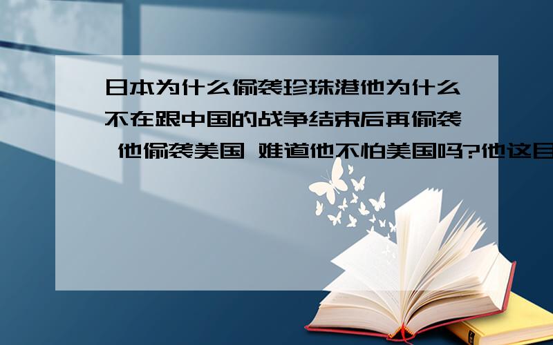 日本为什么偷袭珍珠港他为什么不在跟中国的战争结束后再偷袭 他偷袭美国 难道他不怕美国吗?他这目的是什么啊 好惹不惹 惹美国!