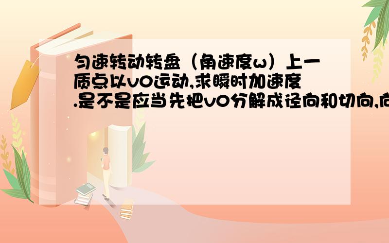 匀速转动转盘（角速度w）上一质点以v0运动,求瞬时加速度.是不是应当先把v0分解成径向和切向,向心加速度a=v^2/r中的v用的是wr与v0切向部分叠加,而切向加速度则用科里奥利加速度即2v乘上v0的