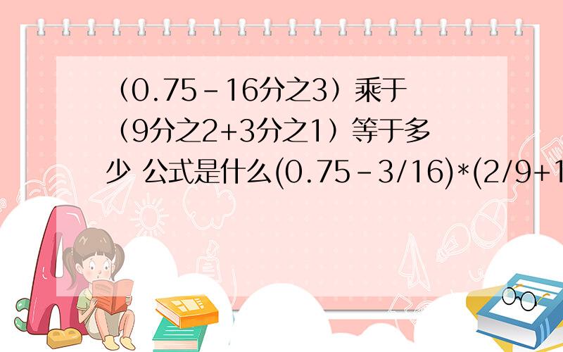 （0.75-16分之3）乘于（9分之2+3分之1）等于多少 公式是什么(0.75-3/16)*(2/9+1/3)=?