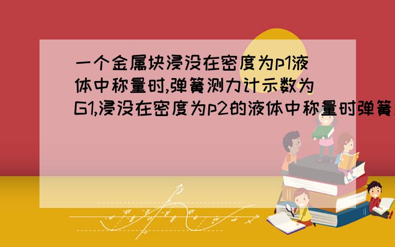 一个金属块浸没在密度为p1液体中称量时,弹簧测力计示数为G1,浸没在密度为p2的液体中称量时弹簧测力计示数为G2,则金属块密度是,体积是