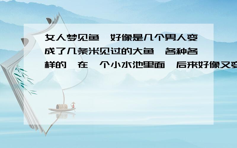 女人梦见鱼、好像是几个男人变成了几条米见过的大鱼、各种各样的、在一个小水池里面,后来好像又变成了蛇、又好像死了几条,最后印象最深的是两条鱼缠绕在一起、但是不管怎么样都特