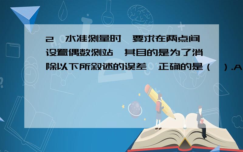 2、水准测量时,要求在两点间设置偶数测站,其目的是为了消除以下所叙述的误差,正确的是（ ）.A、 为了消除视准轴与水准管轴不平行的误差B、 为了消除地球曲率的影响C、 为了消除标尺倾