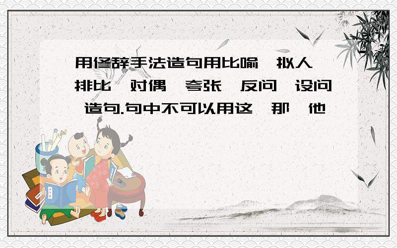 用修辞手法造句用比喻、拟人、排比、对偶、夸张、反问、设问 造句.句中不可以用这、那、他