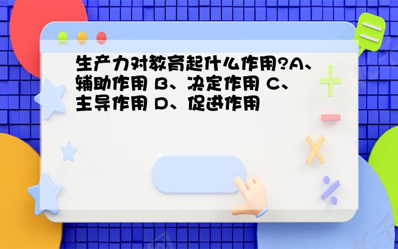 生产力对教育起什么作用?A、辅助作用 B、决定作用 C、主导作用 D、促进作用