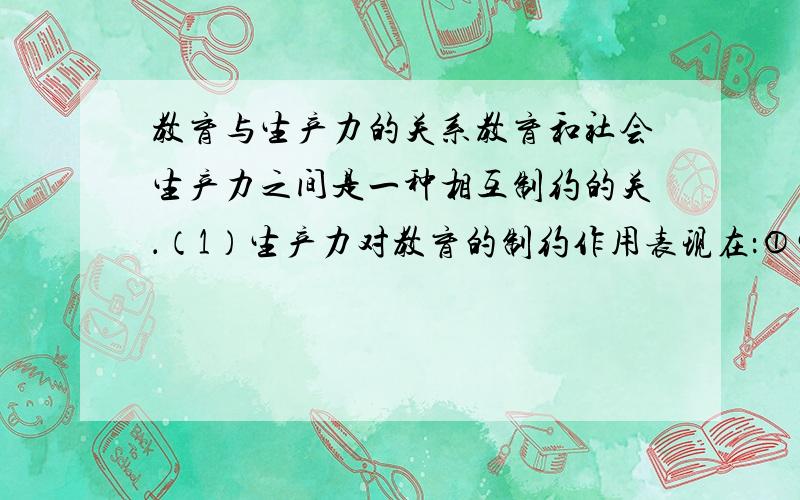 教育与生产力的关系教育和社会生产力之间是一种相互制约的关．（1）生产力对教育的制约作用表现在：①生产力的发展决定教育目的的确定；②生产力水平制约着课程设置和教学内容；③