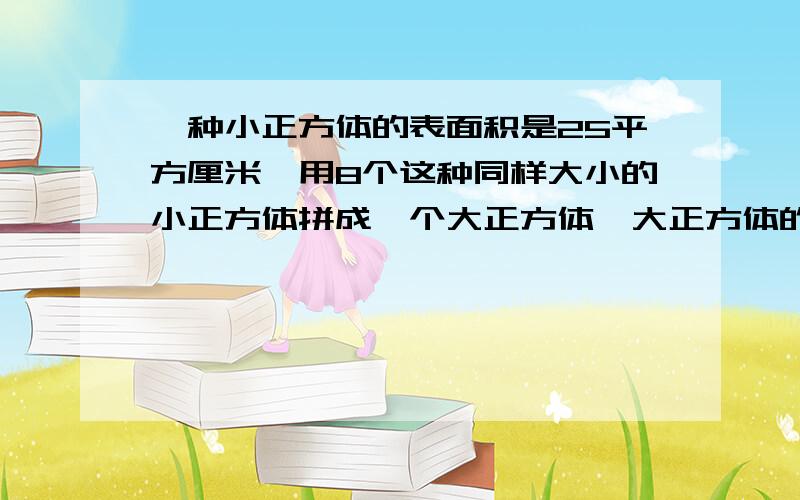 一种小正方体的表面积是25平方厘米,用8个这种同样大小的小正方体拼成一个大正方体,大正方体的表面积是多少立方厘米?