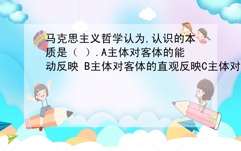 马克思主义哲学认为,认识的本质是（ ）.A主体对客体的能动反映 B主体对客体的直观反映C主体对客体的思维建构 D主体对客体的价值判断