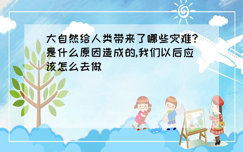 大自然给人类带来了哪些灾难?是什么原因造成的,我们以后应该怎么去做