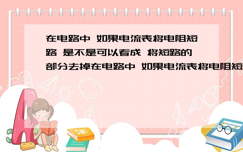 在电路中 如果电流表将电阻短路 是不是可以看成 将短路的部分去掉在电路中 如果电流表将电阻短路 是不是可以看成将短路的部分（电阻）去掉?所有情况条件是假设在干路中有电阻，电流