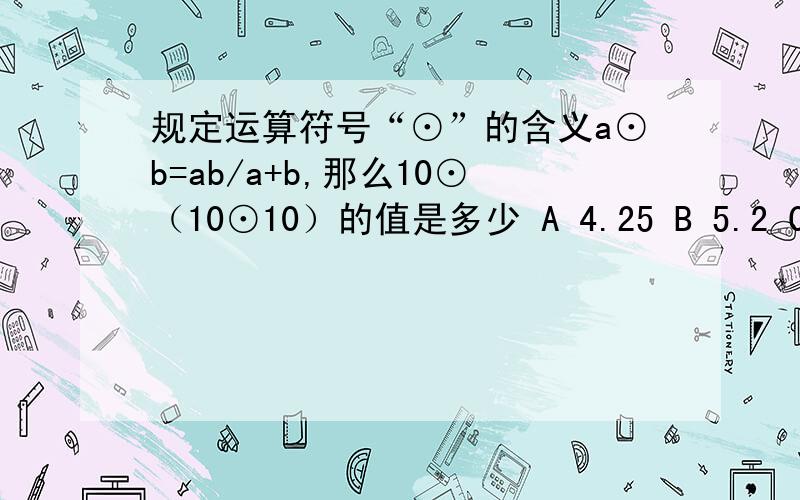 规定运算符号“⊙”的含义a⊙b=ab/a+b,那么10⊙（10⊙10）的值是多少 A 4.25 B 5.2 C 3 1/3大哥大姐们 真辛苦