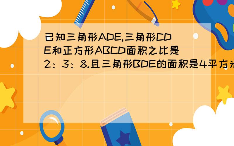 已知三角形ADE,三角形CDE和正方形ABCD面积之比是2：3：8.且三角形BDE的面积是4平方米,则四边形ABCD的面