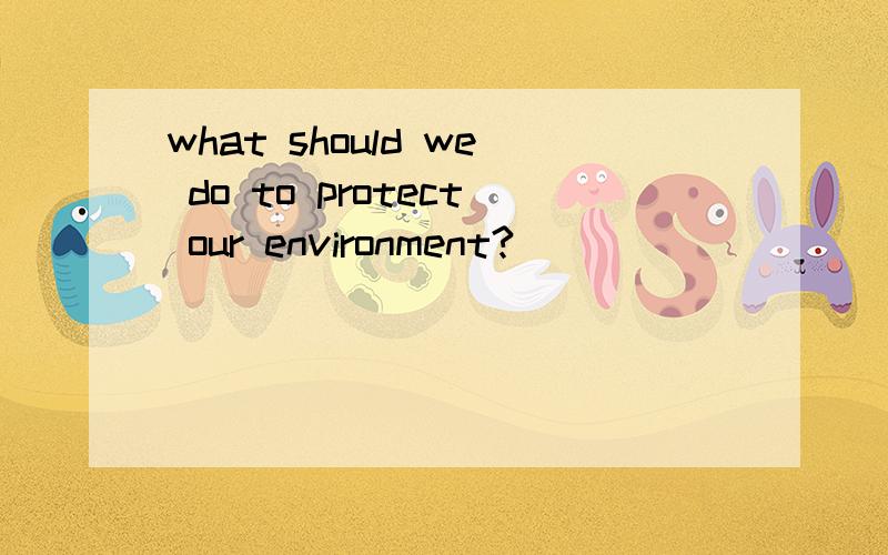 what should we do to protect our environment?