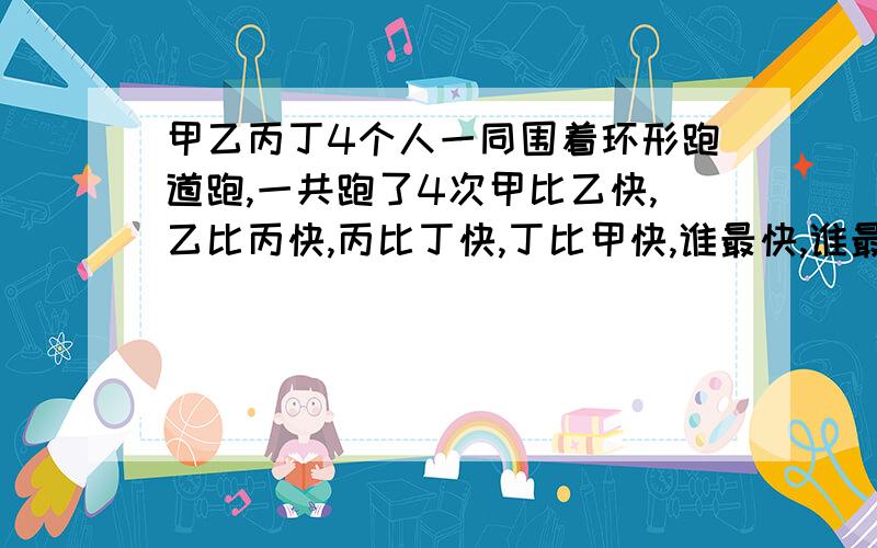 甲乙丙丁4个人一同围着环形跑道跑,一共跑了4次甲比乙快,乙比丙快,丙比丁快,丁比甲快,谁最快,谁最慢?