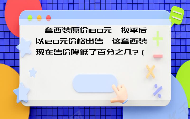 一套西装原价180元,换季后以120元价格出售,这套西装现在售价降低了百分之几?（