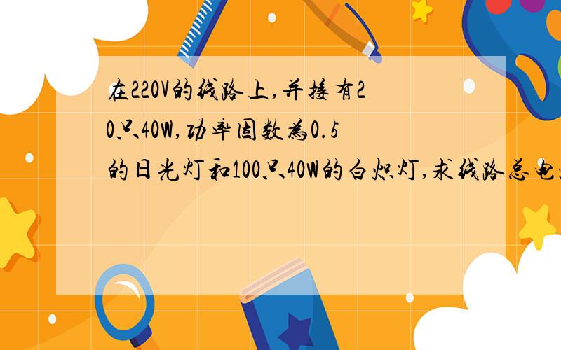 在220V的线路上,并接有20只40W,功率因数为0.5的日光灯和100只40W的白炽灯,求线路总电流及总的有功功率、无功功率、视在功率和功率因数.