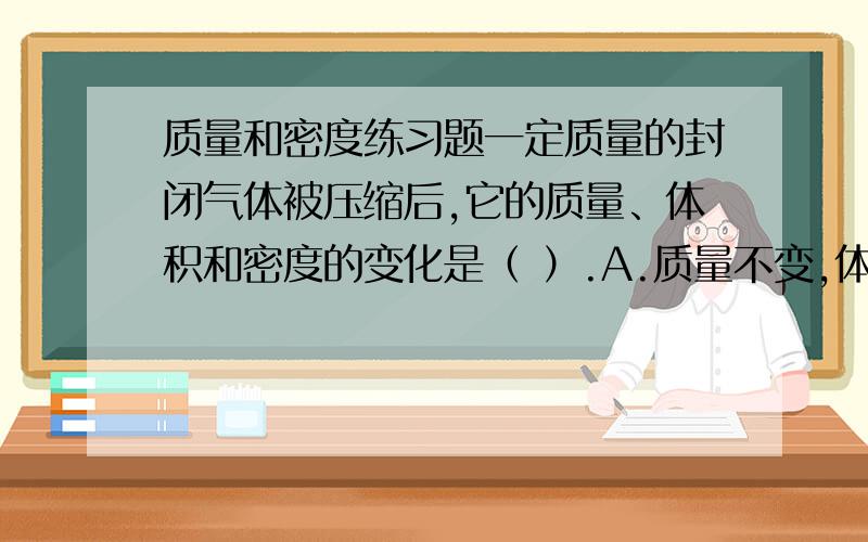 质量和密度练习题一定质量的封闭气体被压缩后,它的质量、体积和密度的变化是（ ）.A.质量不变,体积缩小,密度增大 B.质量减小,体积减小,密度不变.C.质量增大,体积减小,密度增大.D.质量不