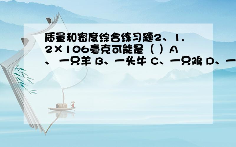 质量和密度综合练习题2、1.2×106毫克可能是（ ）A、 一只羊 B、一头牛 C、一只鸡 D、一只蜜蜂3、一块冰熔化成水后（ ）A、质量不变,体积变大 B、密度不变,质量不变C、质量不变,体积变小 D