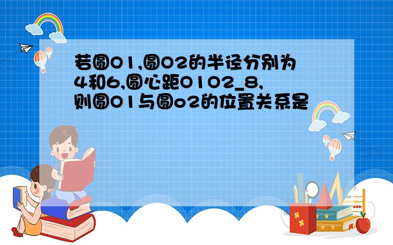 若圆O1,圆O2的半径分别为4和6,圆心距O1O2_8,则圆O1与圆o2的位置关系是