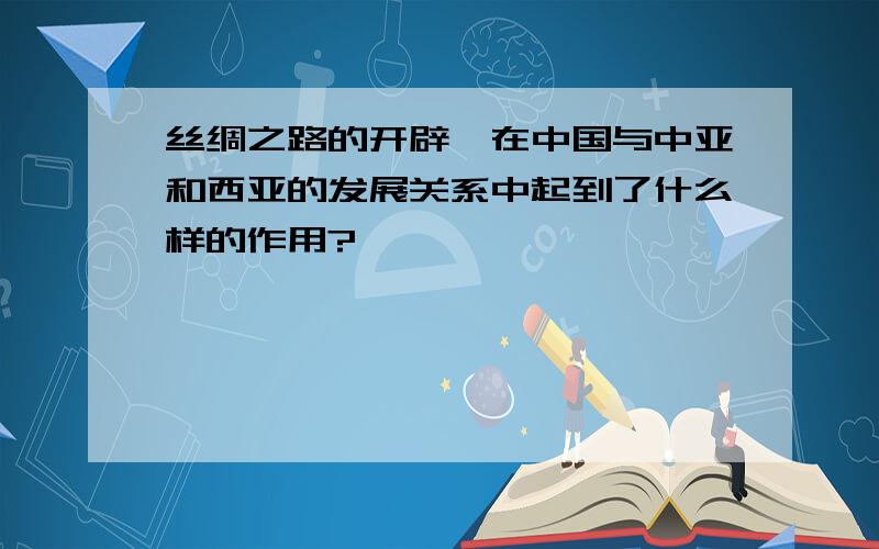 丝绸之路的开辟,在中国与中亚和西亚的发展关系中起到了什么样的作用?