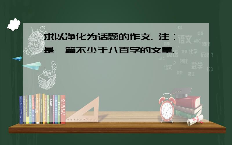 求以净化为话题的作文. 注：是一篇不少于八百字的文章.