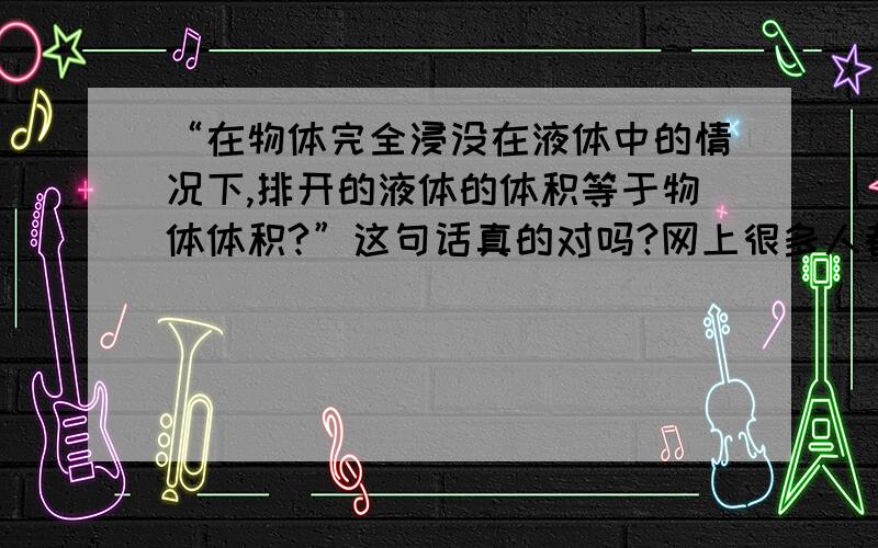 “在物体完全浸没在液体中的情况下,排开的液体的体积等于物体体积?”这句话真的对吗?网上很多人都说“在物体完全浸没在液体中的情况下,排开的液体的体积等于物体体积.”每次看到我