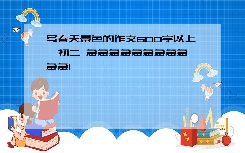 写春天景色的作文600字以上  初二 急急急急急急急急急急急!