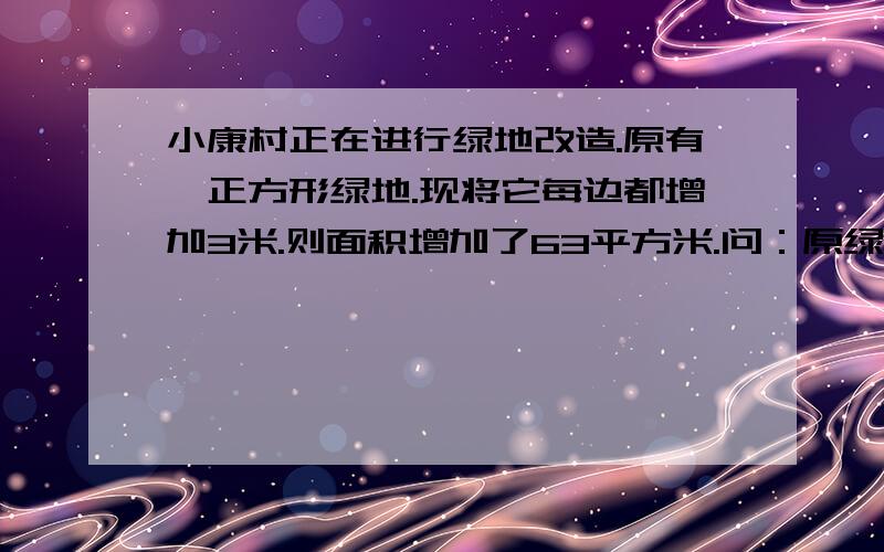 小康村正在进行绿地改造.原有一正方形绿地.现将它每边都增加3米.则面积增加了63平方米.问：原绿地的边长为多少?原绿地的面积又为多少?长为多少？原绿地的面积又为多少？