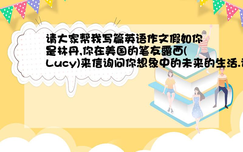 请大家帮我写篇英语作文假如你是林丹,你在美国的笔友露西(Lucy)来信询问你想象中的未来的生活.请根据下面的提示,给露西写封回信,向他介绍一下你对未来生活的畅想.要点提示：1.开办巧克