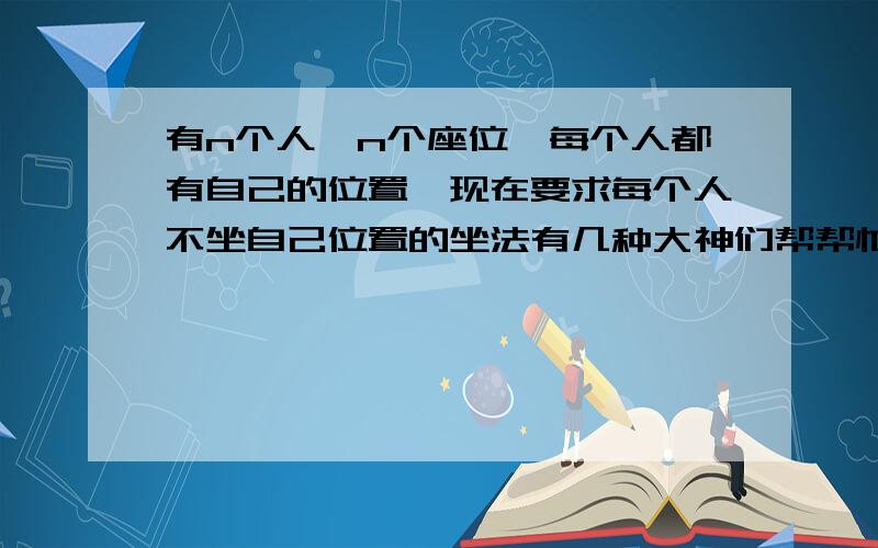 有n个人,n个座位,每个人都有自己的位置,现在要求每个人不坐自己位置的坐法有几种大神们帮帮忙