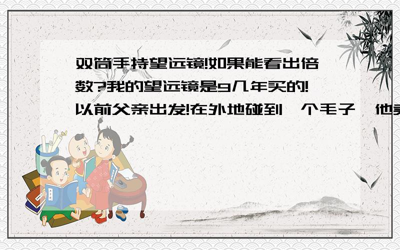 双筒手持望远镜!如果能看出倍数?我的望远镜是9几年买的!以前父亲出发!在外地碰到一个毛子,他卖给我爹的双筒手持望远镜!镜片里面印有MADE IN RUSSIA 而且镜片上还有个很大的鹰标志!鹰周围