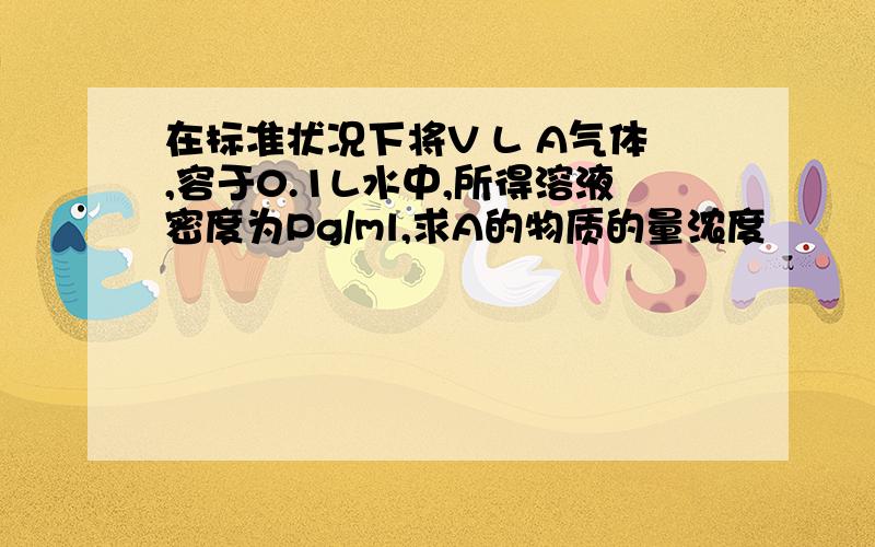 在标准状况下将V L A气体,容于0.1L水中,所得溶液密度为Pg/ml,求A的物质的量浓度