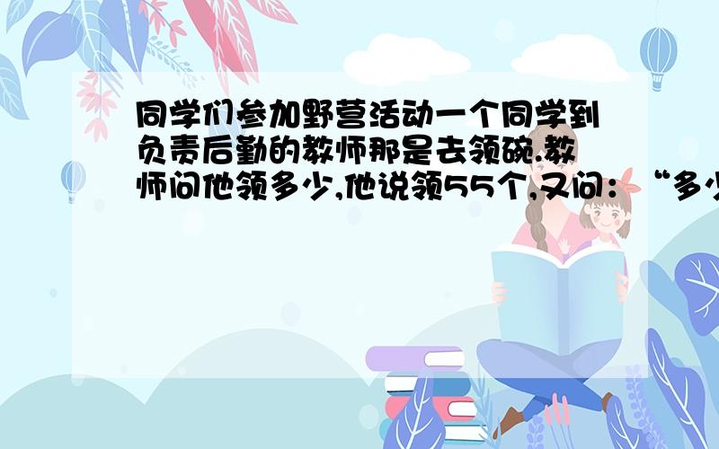 同学们参加野营活动一个同学到负责后勤的教师那是去领碗.教师问他领多少,他说领55个,又问：“多少人吃