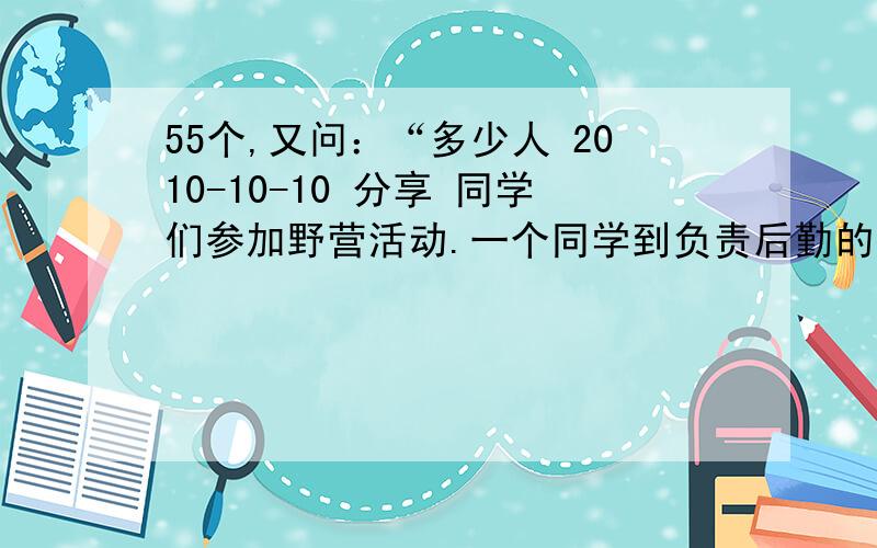 55个,又问：“多少人 2010-10-10 分享 同学们参加野营活动.一个同学到负责后勤的教55个,又问：“多少人 2010-10-10 分享 同学们参加野营活动.一个同学到负责后勤的教 师那是去领碗.教师问他领