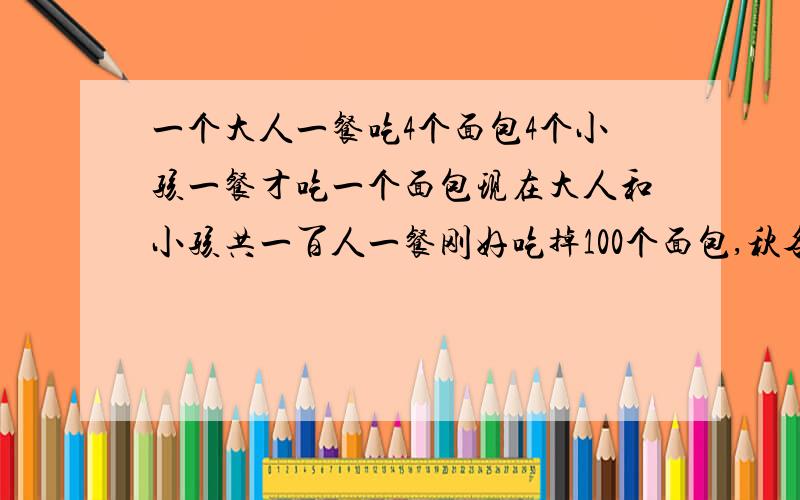 一个大人一餐吃4个面包4个小孩一餐才吃一个面包现在大人和小孩共一百人一餐刚好吃掉100个面包,秋各多少人