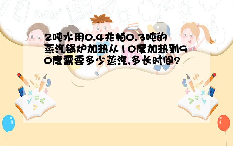 2吨水用0.4兆帕0.3吨的蒸汽锅炉加热从10度加热到90度需要多少蒸汽,多长时间?