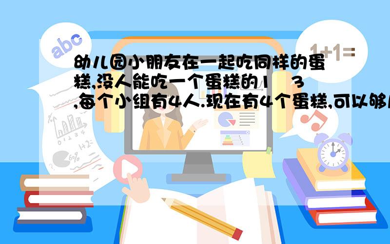 幼儿园小朋友在一起吃同样的蛋糕,没人能吃一个蛋糕的1∕3,每个小组有4人.现在有4个蛋糕,可以够几个小组吃?怎么列算式?要用分数除法