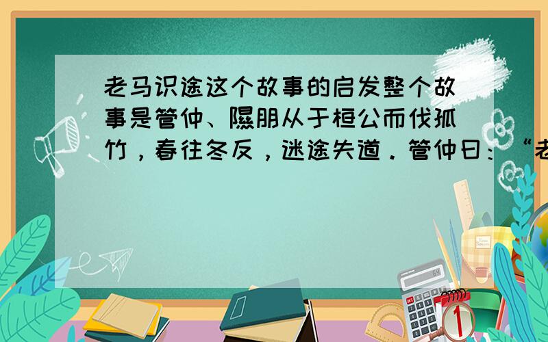 老马识途这个故事的启发整个故事是管仲、隰朋从于桓公而伐孤竹，春往冬反，迷途失道。管仲曰：“老马之智可用也。”乃放老马而随之，遂得道。行山中无水，隰朋曰：“蚁冬居山之阳