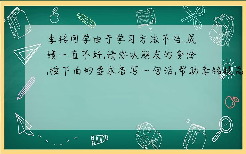 李铭同学由于学习方法不当,成绩一直不好,请你以朋友的身份,按下面的要求各写一句话,帮助李铭提高认识以激励的语气；规劝的语气；批评的语气,分别写一句