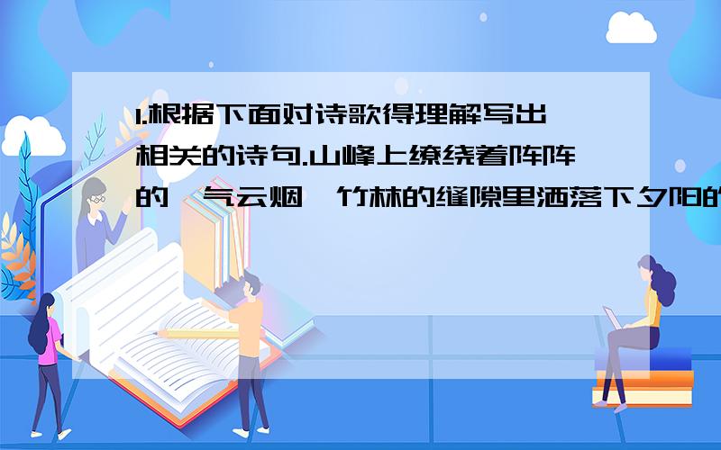 1.根据下面对诗歌得理解写出相关的诗句.山峰上缭绕着阵阵的岚气云烟,竹林的缝隙里洒落下夕阳的余晖.鸟儿欢快地在屋檐上飞来飞去,白白的云儿竟然从窗户里飘了出来._____________________ _____