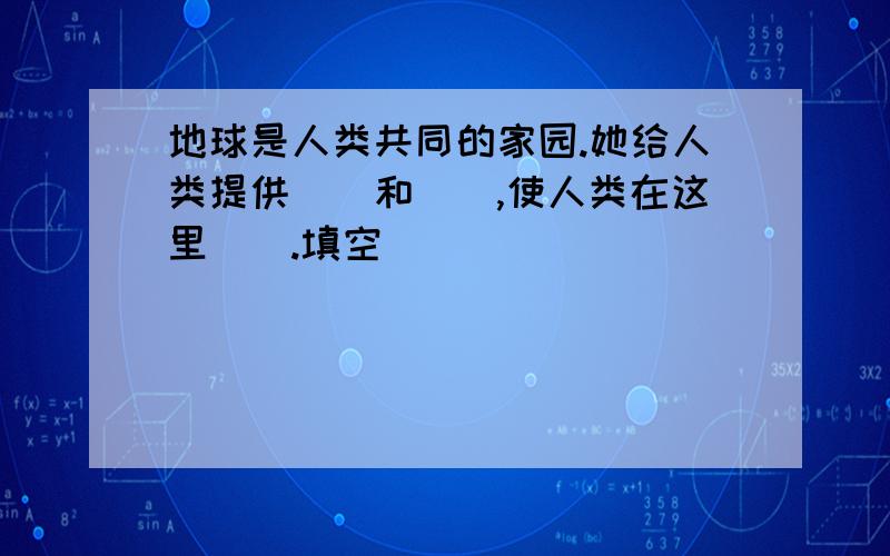 地球是人类共同的家园.她给人类提供（）和（）,使人类在这里（）.填空