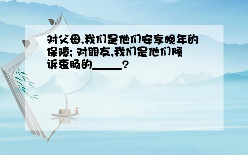 对父母,我们是他们安享晚年的保障; 对朋友,我们是他们倾诉衷肠的_____?