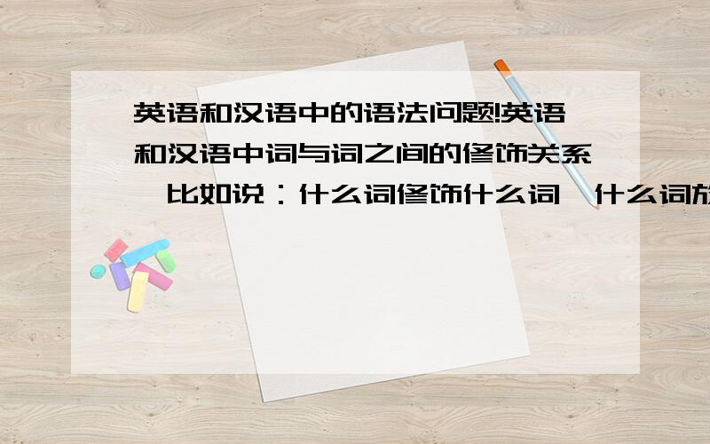 英语和汉语中的语法问题!英语和汉语中词与词之间的修饰关系,比如说：什么词修饰什么词,什么词放在什么词前面,还有后面.以及英语中的什么语修饰什么语,比如定语修饰什么语,放什么位置