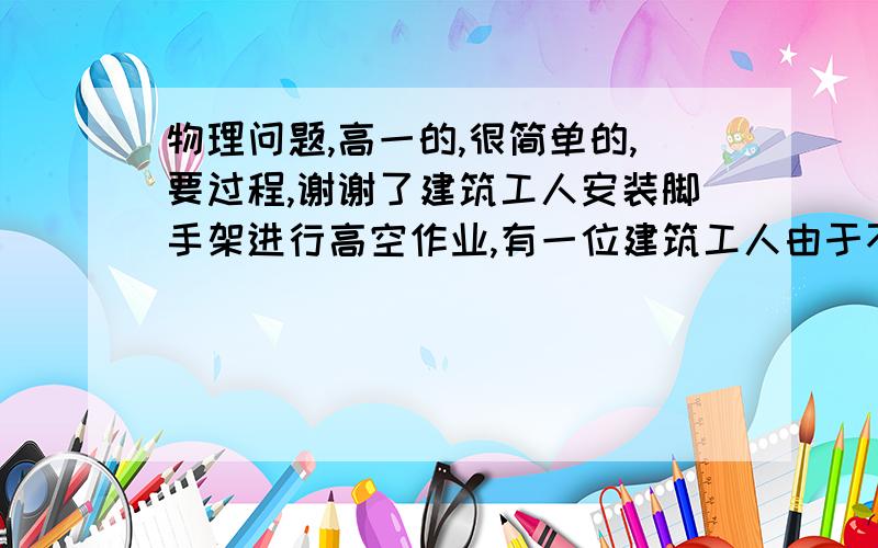 物理问题,高一的,很简单的,要过程,谢谢了建筑工人安装脚手架进行高空作业,有一位建筑工人由于不慎将抓在手里的一根5米长的铁杆在竖直状态下脱落,使其做自由落体运动,铁杆在下落过程