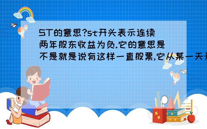 ST的意思?st开头表示连续两年股东收益为负.它的意思是不是就是说有这样一直股票,它从某一天开始,一直保持下跌,这种过程持续了连续两年?