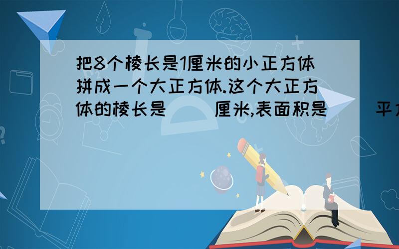 把8个棱长是1厘米的小正方体拼成一个大正方体.这个大正方体的棱长是（ ）厘米,表面积是（ ）平方厘米,最好今天就能解决 还有一个问题体积是（ ）立方厘米？