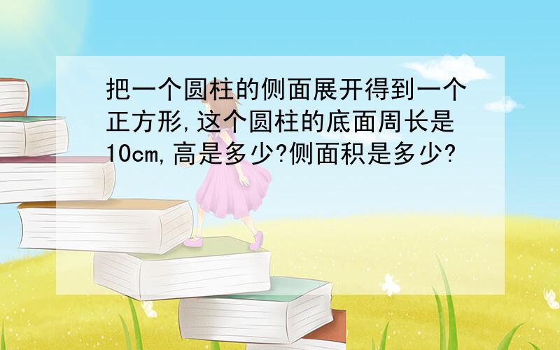 把一个圆柱的侧面展开得到一个正方形,这个圆柱的底面周长是10cm,高是多少?侧面积是多少?