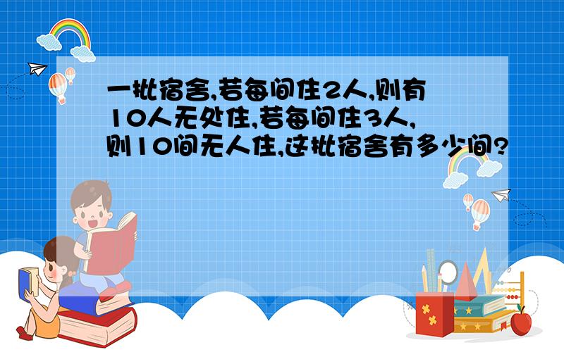 一批宿舍,若每间住2人,则有10人无处住,若每间住3人,则10间无人住,这批宿舍有多少间?