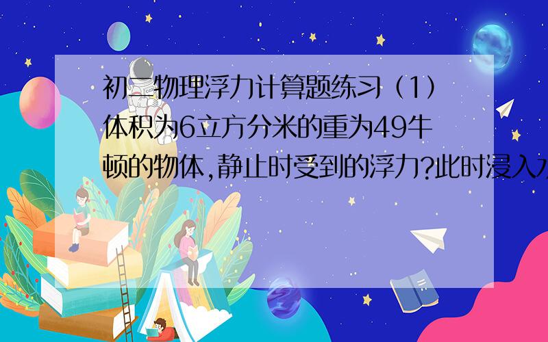 初二物理浮力计算题练习（1）体积为6立方分米的重为49牛顿的物体,静止时受到的浮力?此时浸入水中的体积?（g取10N/KG）（2）体积为5立方分米的重为45牛顿,①浸入水中静止时受到的浮力?②