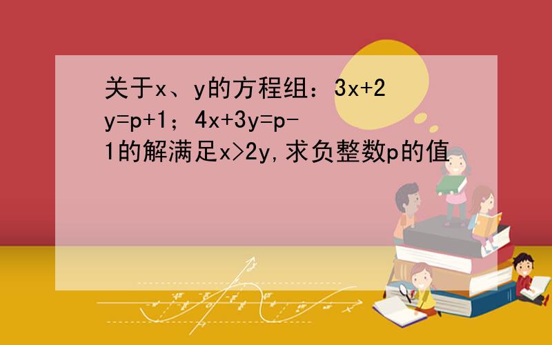 关于x、y的方程组：3x+2y=p+1；4x+3y=p-1的解满足x>2y,求负整数p的值