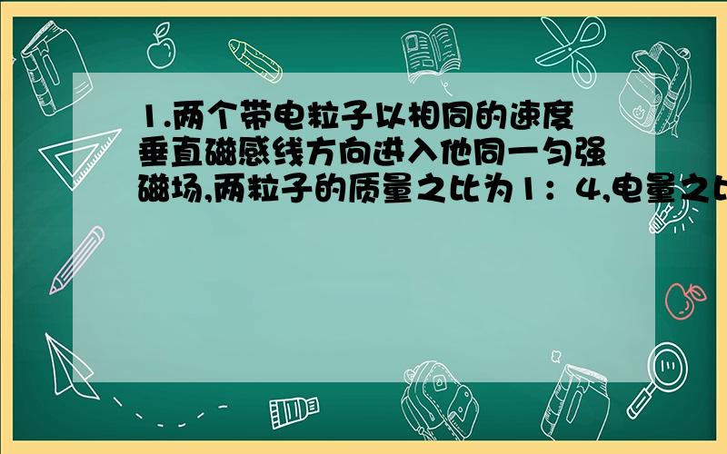 1.两个带电粒子以相同的速度垂直磁感线方向进入他同一匀强磁场,两粒子的质量之比为1：4,电量之比为1：2,则两带电粒子受洛仑兹力之比为（ ）A.2：1 B.1：1 C.1：2 D.1：42有一匀强磁场,磁感应